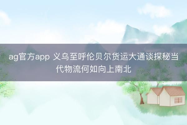ag官方app 義烏至呼倫貝爾貨運大通談探秘當代物流何如向上南北