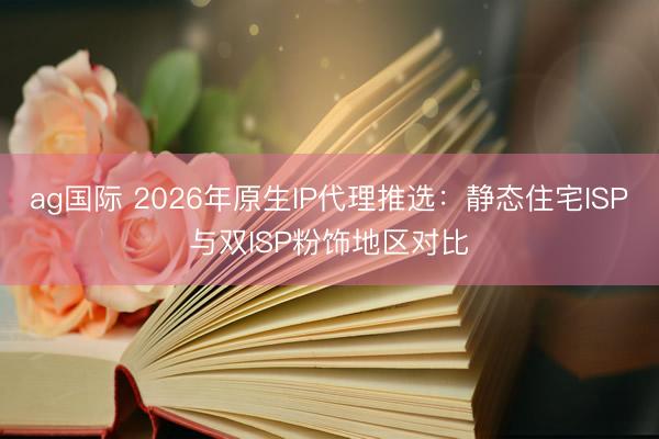 ag國際 2026年原生IP代理推選：靜態住宅ISP與雙ISP粉飾地區對比
