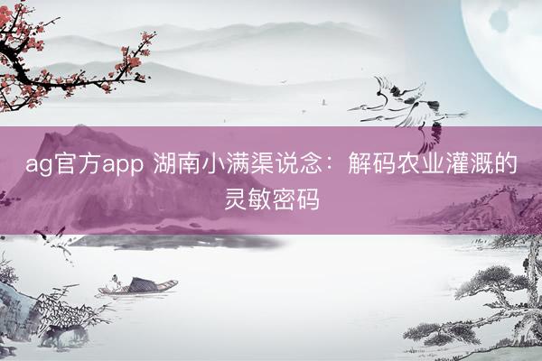 ag官方app 湖南小滿渠說念：解碼農業灌溉的靈敏密碼