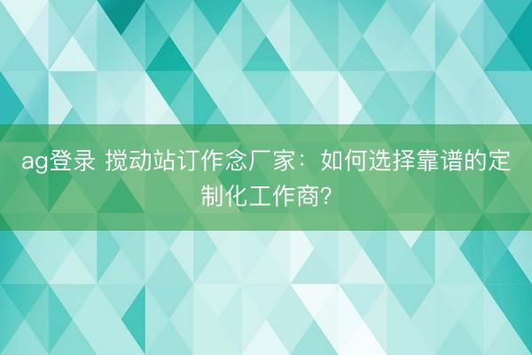 ag登錄 攪動(dòng)站訂作念廠家:如何選擇靠譜的定制化工作商?