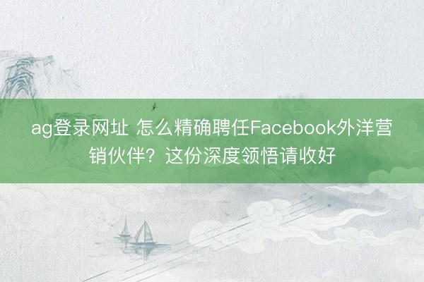 ag登錄網(wǎng)址 怎么精確聘任Facebook外洋營銷伙伴?這份深度領(lǐng)悟請收好