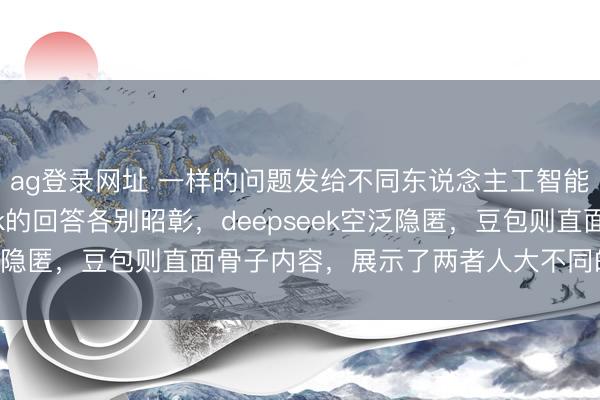ag登錄網址 一樣的問題發給不同東說念主工智能,豆包和deepseek的回答各別昭彰,deepseek空泛隱匿,豆包則直面骨子內容,展示了兩者人大不同的反應格調