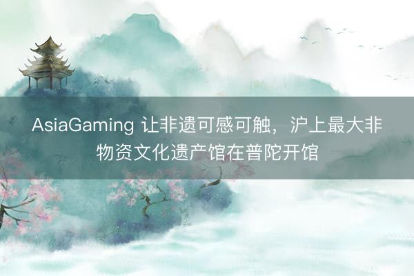 AsiaGaming 讓非遺可感可觸，滬上最大非物資文化遺產(chǎn)館在普陀開館