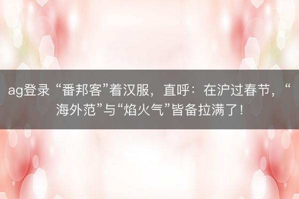 ag登錄 “番邦客”著漢服,直呼:在滬過春節,“海外范”與“焰火氣”皆備拉滿了!