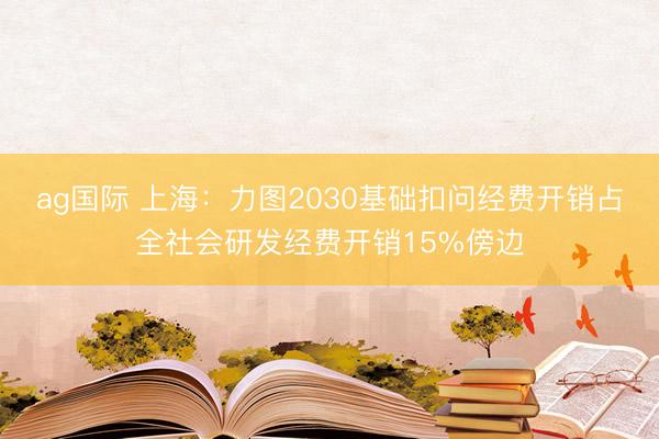 ag國際 上海：力圖2030基礎扣問經費開銷占全社會研發經費開銷15%傍邊