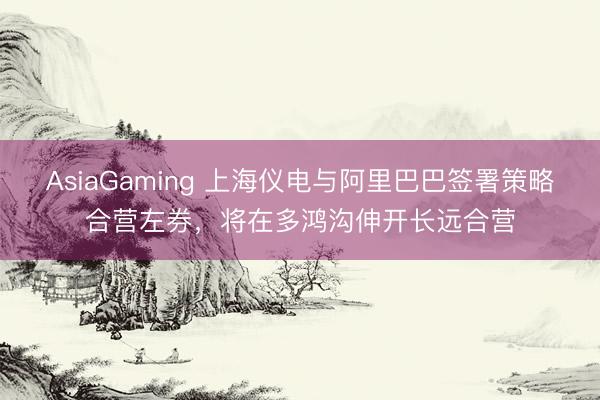 AsiaGaming 上海儀電與阿里巴巴簽署策略合營左券,將在多鴻溝伸開長遠合營