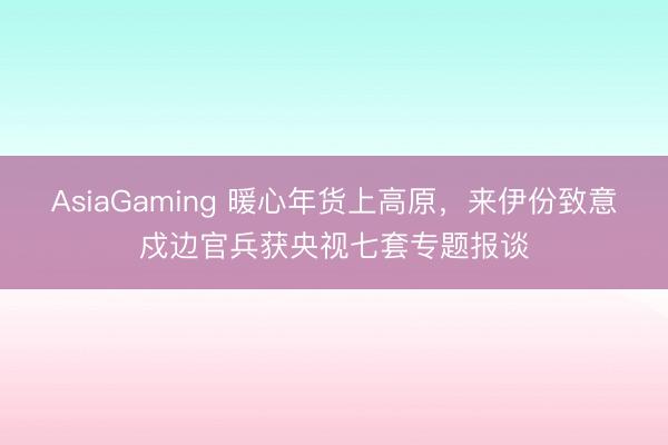 AsiaGaming 暖心年貨上高原,來伊份致意戍邊官兵獲央視七套專題報談