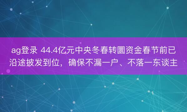 ag登錄 44.4億元中央冬春轉圜資金春節前已沿途披發到位,確保不漏一戶、不落一東談主