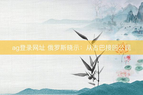 ag登錄網(wǎng)址 俄羅斯曉示:從古巴接回公民