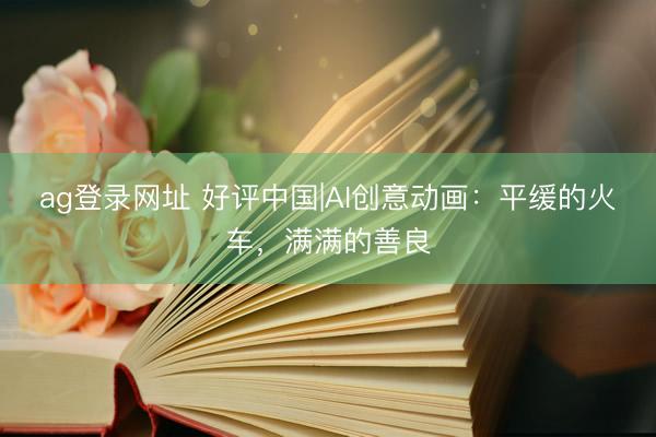 ag登錄網(wǎng)址 好評(píng)中國(guó)|AI創(chuàng)意動(dòng)畫:平緩的火車,滿滿的善良