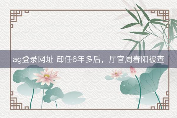 ag登錄網(wǎng)址 卸任6年多后,廳官周春陽被查