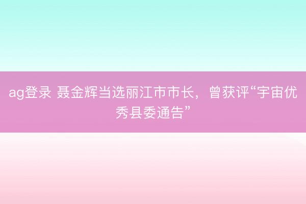 ag登錄 聶金輝當(dāng)選麗江市市長，曾獲評“宇宙優(yōu)秀縣委通告”