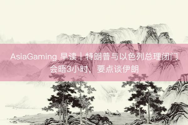AsiaGaming 早讀|特朗普與以色列總理閉門會晤3小時,要點(diǎn)談伊朗