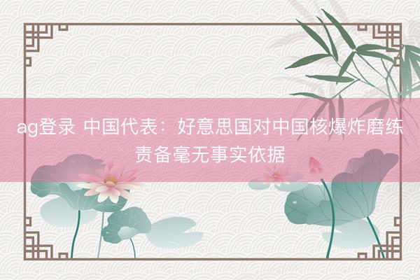 ag登錄 中國代表:好意思國對(duì)中國核爆炸磨練責(zé)備毫無事實(shí)依據(jù)