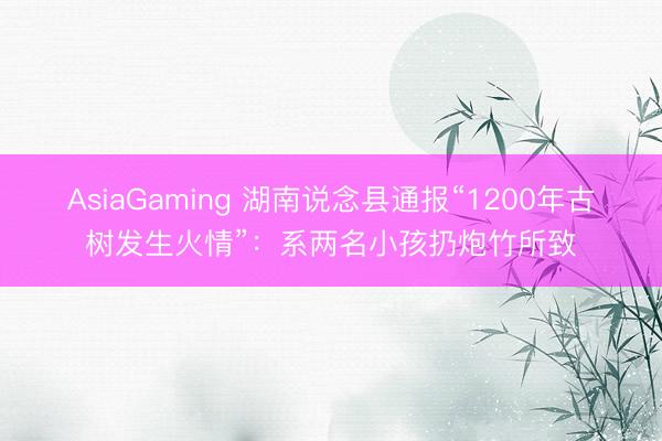 AsiaGaming 湖南說念縣通報“1200年古樹發生火情”：系兩名小孩扔炮竹所致