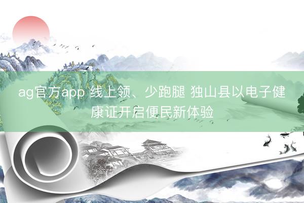 ag官方app 線上領(lǐng)、少跑腿 獨山縣以電子健康證開啟便民新體驗