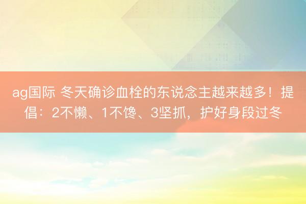 ag國際 冬天確診血栓的東說念主越來越多!提倡:2不懶、1不饞、3堅抓,護好身段過冬