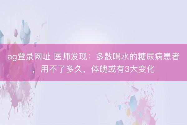 ag登錄網址 醫師發現:多數喝水的糖尿病患者,用不了多久,體魄或有3大變化