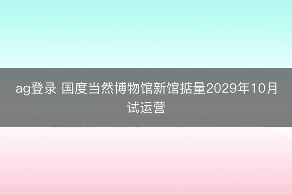ag登錄 國度當然博物館新館掂量2029年10月試運營