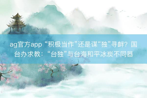 ag官方app “積極當作”還是謀“獨”尋釁?國臺辦求教:“臺獨”與臺海和平冰炭不同器