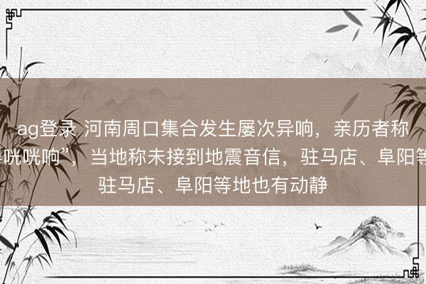 ag登錄 河南周口集合發生屢次異響,親歷者稱“窗戶被震得咣咣響”,當地稱未接到地震音信,駐馬店、阜陽等地也有動靜