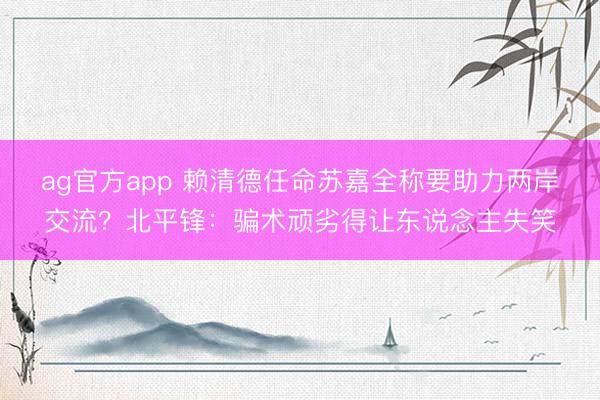 ag官方app 賴清德任命蘇嘉全稱要助力兩岸交流?北平鋒:騙術頑劣得讓東說念主失笑