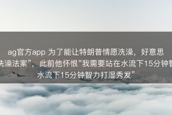 ag官方app 為了能讓特朗普情愿洗澡，好意思眾議院通過“洗澡法案”，此前他懷恨“我需要站在水流下15分鐘智力打濕秀發”