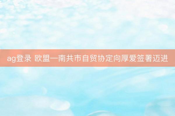 ag登錄 歐盟—南共市自貿協(xié)定向厚愛簽署邁進