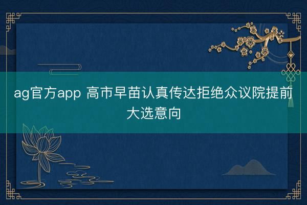 ag官方app 高市早苗認(rèn)真?zhèn)鬟_(dá)拒絕眾議院提前大選意向