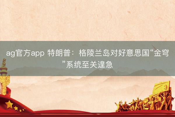 ag官方app 特朗普:格陵蘭島對(duì)好意思國(guó)“金穹”系統(tǒng)至關(guān)遑急