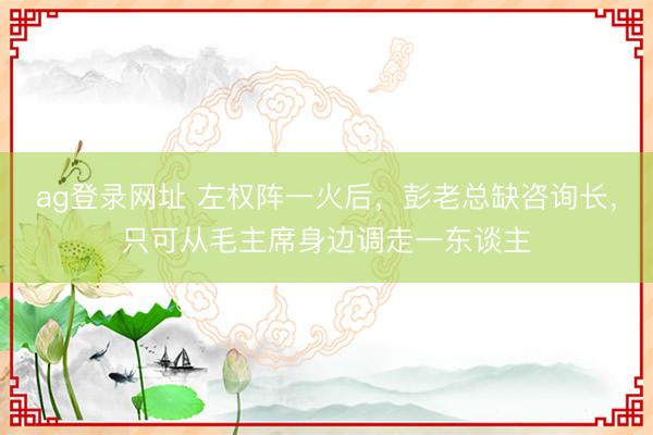 ag登錄網址 左權陣一火后,彭老總缺咨詢長,只可從毛主席身邊調走一東談主