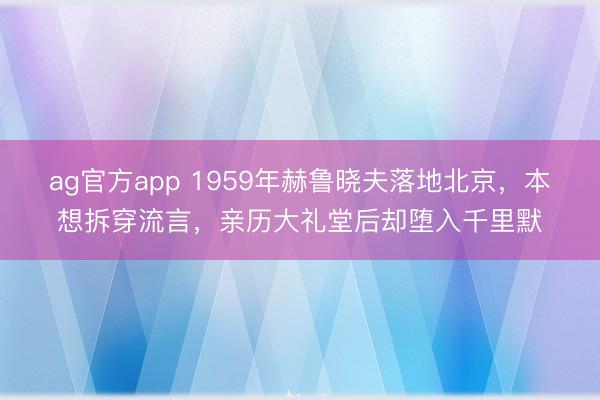 ag官方app 1959年赫魯曉夫落地北京,本想拆穿流言,親歷大禮堂后卻墮入千里默