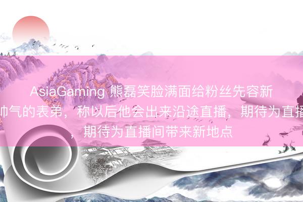 AsiaGaming 熊磊笑臉滿面給粉絲先容新搭檔,是年青帥氣的表弟,稱以后他會出來沿途直播,期待為直播間帶來新地點