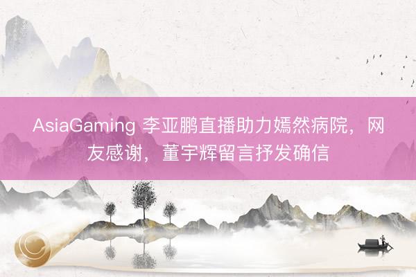 AsiaGaming 李亞鵬直播助力嫣然病院,網友感謝,董宇輝留言抒發確信