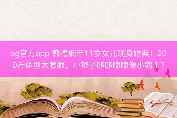 ag官方app 郭德綱帶11歲女兒現身婚典!200斤體型太惹眼,小辮子哆哆嗦嗦像小霸王?