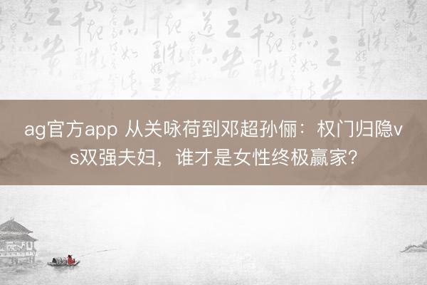 ag官方app 從關詠荷到鄧超孫儷:權門歸隱vs雙強夫婦,誰才是女性終極贏家?