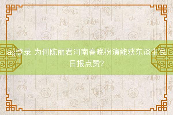 ag登錄 為何陳麗君河南春晚扮演能獲東談主民日報點贊?