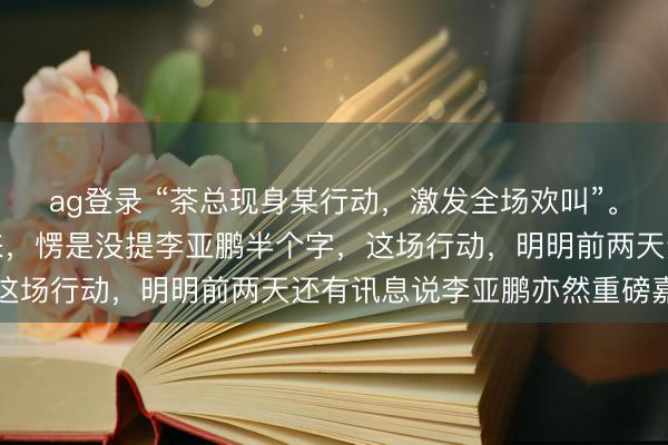 ag登錄 “茶總現身某行動,激發全場歡叫”。你猜怎樣著?通篇讀下來,愣是沒提李亞鵬半個字,這場行動,明明前兩天還有訊息說李亞鵬亦然重磅嘉賓