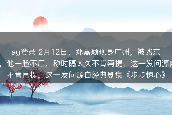 ag登錄 2月12日,鄭嘉穎現(xiàn)身廣州,被路東談主追問是否難忘若曦,他一臉不屈,稱時隔太久不肯再提,這一發(fā)問源自經典劇集《步步驚心》