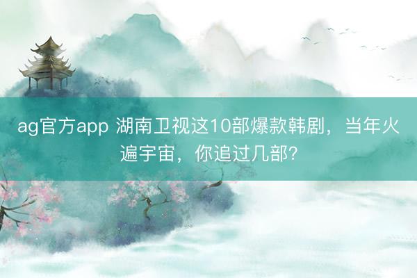 ag官方app 湖南衛視這10部爆款韓劇,當年火遍宇宙,你追過幾部?