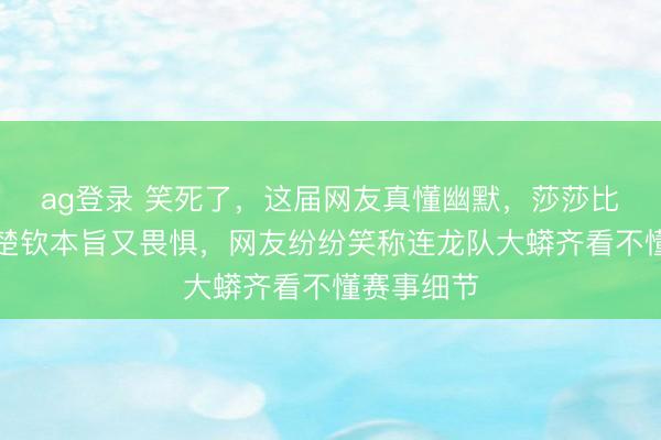 ag登錄 笑死了,這屆網友真懂幽默,莎莎比劃技政策楚欽本旨又畏懼,網友紛紛笑稱連龍隊大蟒齊看不懂賽事細節