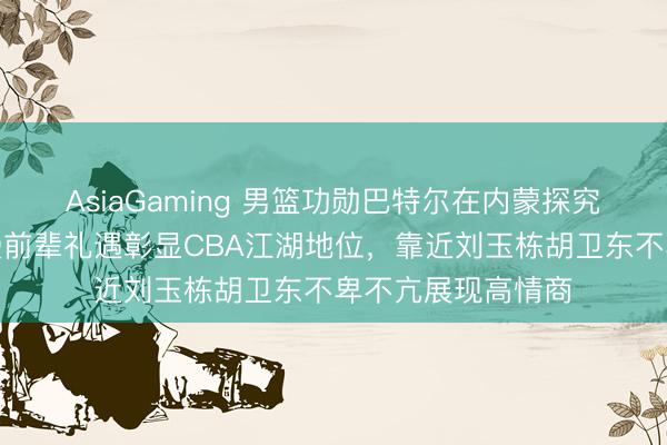 AsiaGaming 男籃功勛巴特爾在內蒙探究全羊宴,朱芳雨受前輩禮遇彰顯CBA江湖地位,靠近劉玉棟胡衛(wèi)東不卑不亢展現(xiàn)高情商