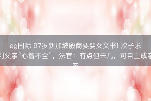 ag國際 97歲新加坡殷商要娶女文書! 次子求判父親“心智不全”，法官：有點但未幾，可自主成親