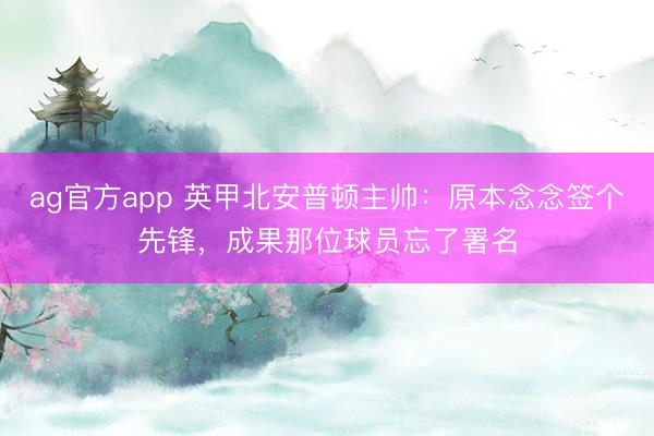 ag官方app 英甲北安普頓主帥:原本念念簽個(gè)先鋒,成果那位球員忘了署名