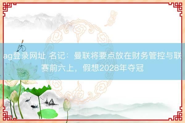 ag登錄網(wǎng)址 名記：曼聯(lián)將要點放在財務管控與聯(lián)賽前六上，假想2028年奪冠