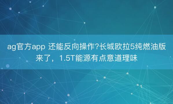 ag官方app 還能反向操作?長城歐拉5純?nèi)加桶鎭砹耍?.5T能源有點意道理味