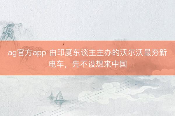 ag官方app 由印度東談主主辦的沃爾沃最夯新電車,先不設想來中國