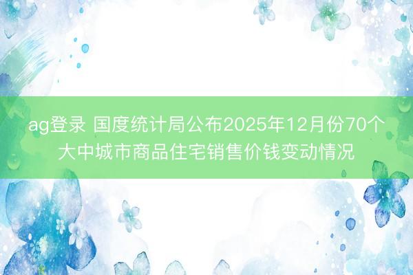 ag登錄 國度統(tǒng)計局公布2025年12月份70個大中城市商品住宅銷售價錢變動情況