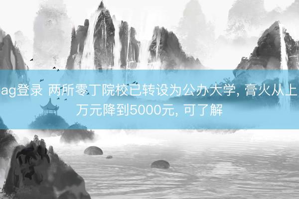 ag登錄 兩所零丁院校已轉(zhuǎn)設(shè)為公辦大學(xué), 膏火從上萬元降到5000元, 可了解