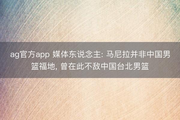 ag官方app 媒體東說念主: 馬尼拉并非中國男籃福地, 曾在此不敵中國臺北男籃